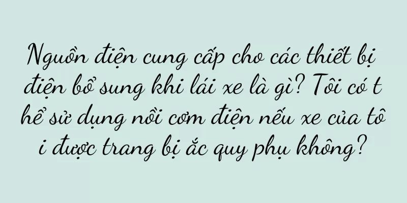 Nguồn điện cung cấp cho các thiết bị điện bổ sung khi lái xe là gì? Tôi có thể sử dụng nồi cơm điện nếu xe của tôi được trang bị ắc quy phụ không?