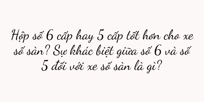 Hộp số 6 cấp hay 5 cấp tốt hơn cho xe số sàn? Sự khác biệt giữa số 6 và số 5 đối với xe số sàn là gì?