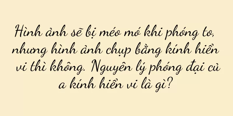 Hình ảnh sẽ bị méo mó khi phóng to, nhưng hình ảnh chụp bằng kính hiển vi thì không. Nguyên lý phóng đại của kính hiển vi là gì?