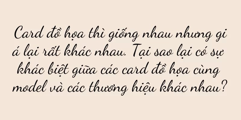 Card đồ họa thì giống nhau nhưng giá lại rất khác nhau. Tại sao lại có sự khác biệt giữa các card đồ họa cùng model và các thương hiệu khác nhau?