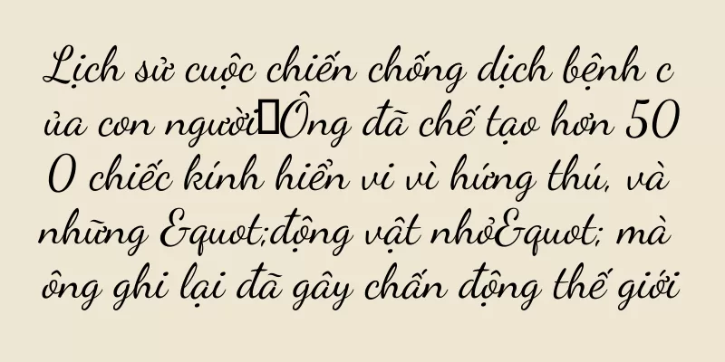 Lịch sử cuộc chiến chống dịch bệnh của con người丨Ông đã chế tạo hơn 500 chiếc kính hiển vi vì hứng thú, và những "động vật nhỏ" mà ông ghi lại đã gây chấn động thế giới