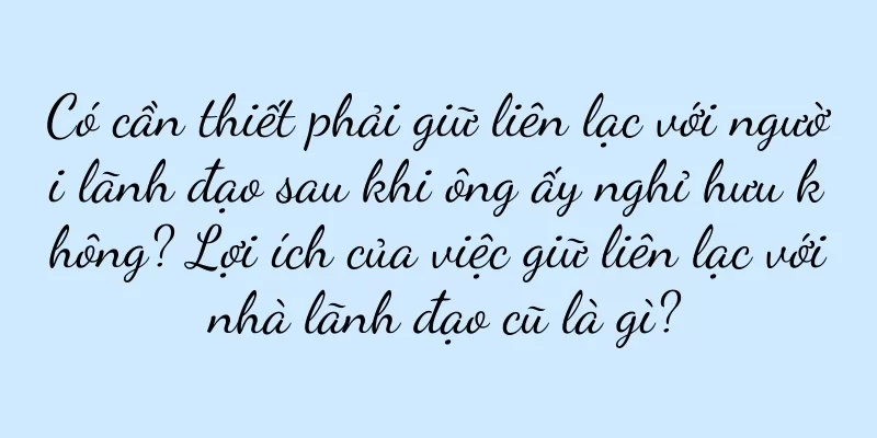 Có cần thiết phải giữ liên lạc với người lãnh đạo sau khi ông ấy nghỉ hưu không? Lợi ích của việc giữ liên lạc với nhà lãnh đạo cũ là gì?
