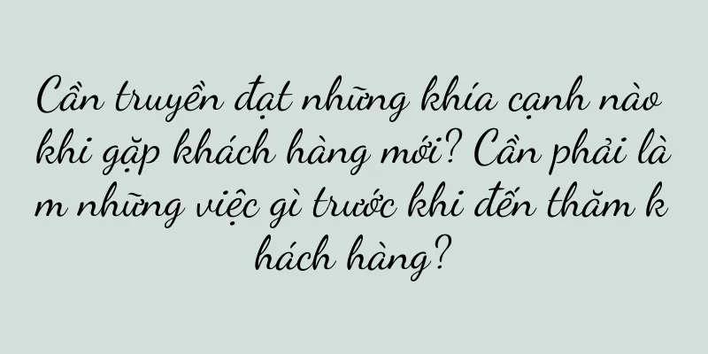 Cần truyền đạt những khía cạnh nào khi gặp khách hàng mới? Cần phải làm những việc gì trước khi đến thăm khách hàng?
