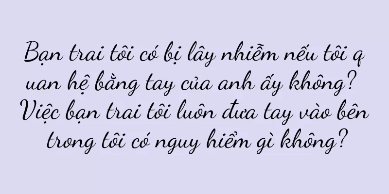 Bạn trai tôi có bị lây nhiễm nếu tôi quan hệ bằng tay của anh ấy không? Việc bạn trai tôi luôn đưa tay vào bên trong tôi có nguy hiểm gì không?