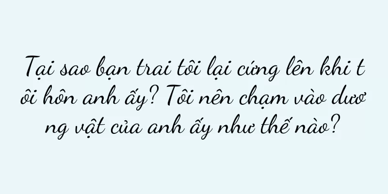 Tại sao bạn trai tôi lại cứng lên khi tôi hôn anh ấy? Tôi nên chạm vào dương vật của anh ấy như thế nào?
