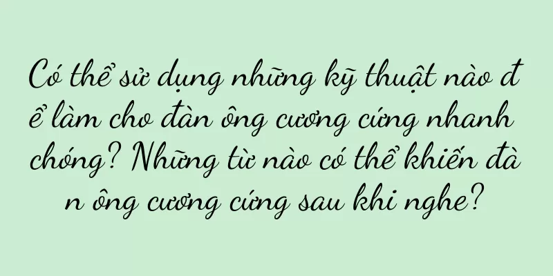 Có thể sử dụng những kỹ thuật nào để làm cho đàn ông cương cứng nhanh chóng? Những từ nào có thể khiến đàn ông cương cứng sau khi nghe?