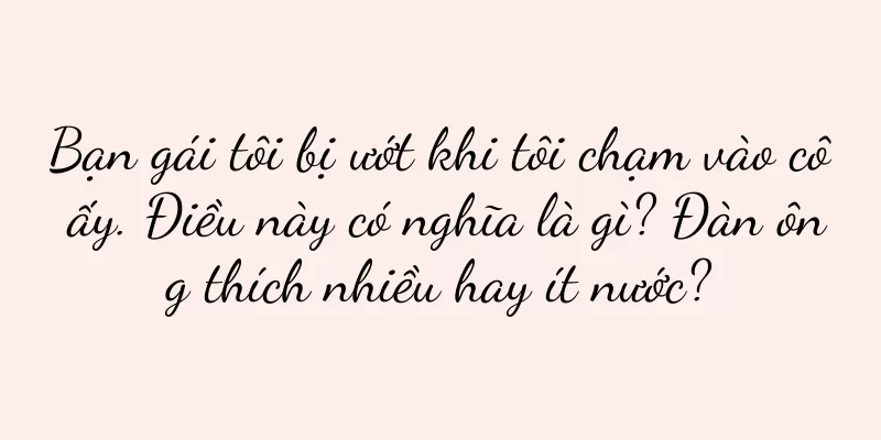 Bạn gái tôi bị ướt khi tôi chạm vào cô ấy. Điều này có nghĩa là gì? Đàn ông thích nhiều hay ít nước?