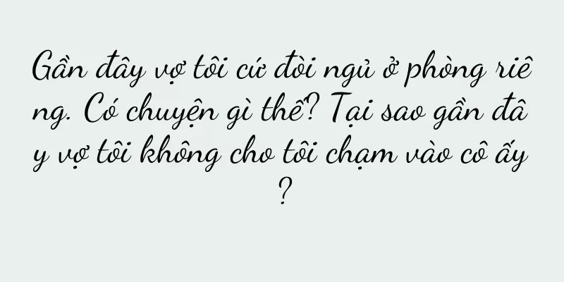 Gần đây vợ tôi cứ đòi ngủ ở phòng riêng. Có chuyện gì thế? Tại sao gần đây vợ tôi không cho tôi chạm vào cô ấy?