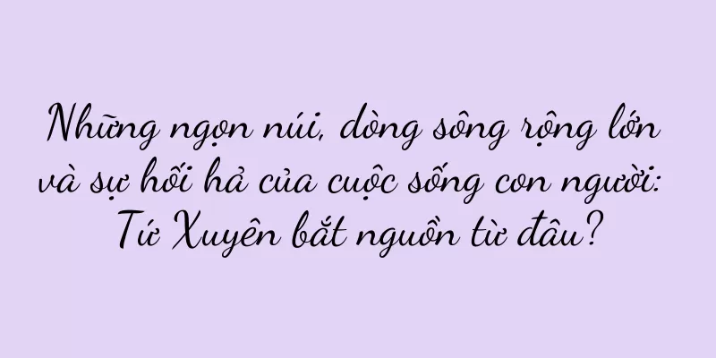 Những ngọn núi, dòng sông rộng lớn và sự hối hả của cuộc sống con người: Tứ Xuyên bắt nguồn từ đâu?
