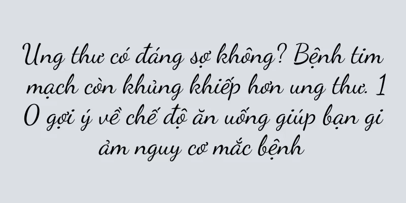 Ung thư có đáng sợ không? Bệnh tim mạch còn khủng khiếp hơn ung thư. 10 gợi ý về chế độ ăn uống giúp bạn giảm nguy cơ mắc bệnh