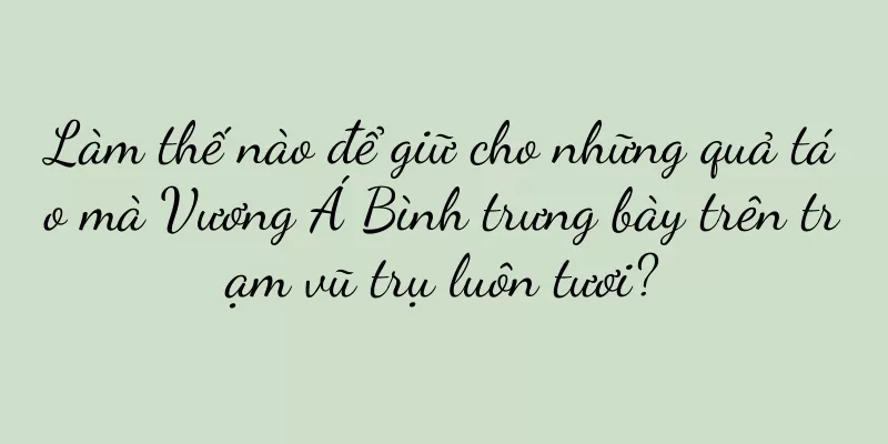 Làm thế nào để giữ cho những quả táo mà Vương Á Bình trưng bày trên trạm vũ trụ luôn tươi?