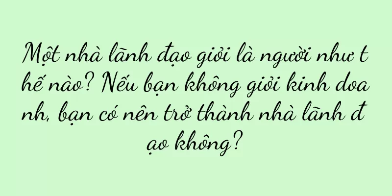 Một nhà lãnh đạo giỏi là người như thế nào? Nếu bạn không giỏi kinh doanh, bạn có nên trở thành nhà lãnh đạo không?
