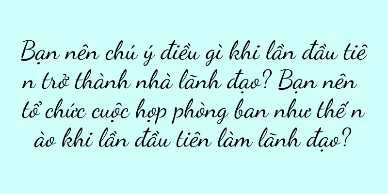 Bạn nên chú ý điều gì khi lần đầu tiên trở thành nhà lãnh đạo? Bạn nên tổ chức cuộc họp phòng ban như thế nào khi lần đầu tiên làm lãnh đạo?