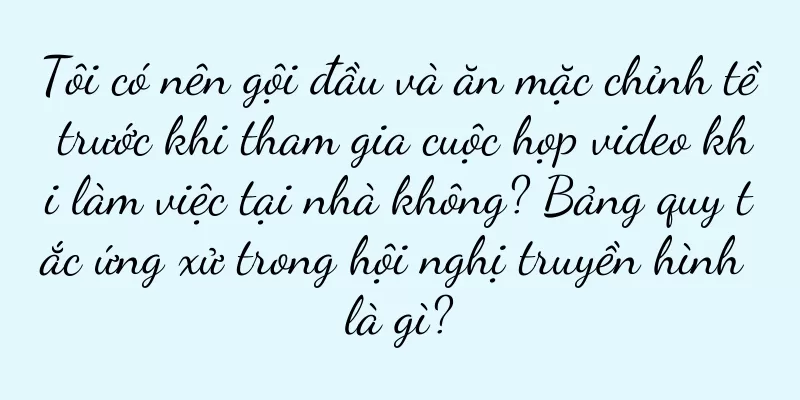 Tôi có nên gội đầu và ăn mặc chỉnh tề trước khi tham gia cuộc họp video khi làm việc tại nhà không? Bảng quy tắc ứng xử trong hội nghị truyền hình là gì?