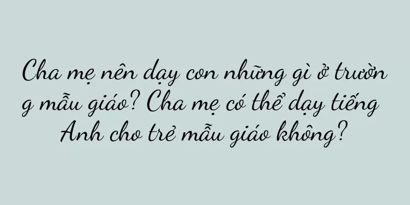 Cha mẹ nên dạy con những gì ở trường mẫu giáo? Cha mẹ có thể dạy tiếng Anh cho trẻ mẫu giáo không?
