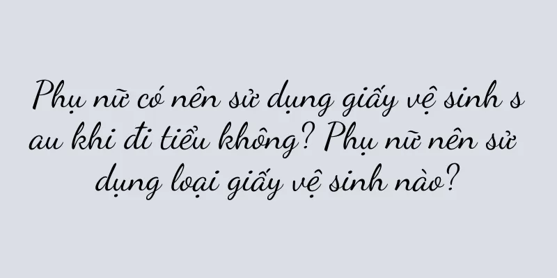 Phụ nữ có nên sử dụng giấy vệ sinh sau khi đi tiểu không? Phụ nữ nên sử dụng loại giấy vệ sinh nào?