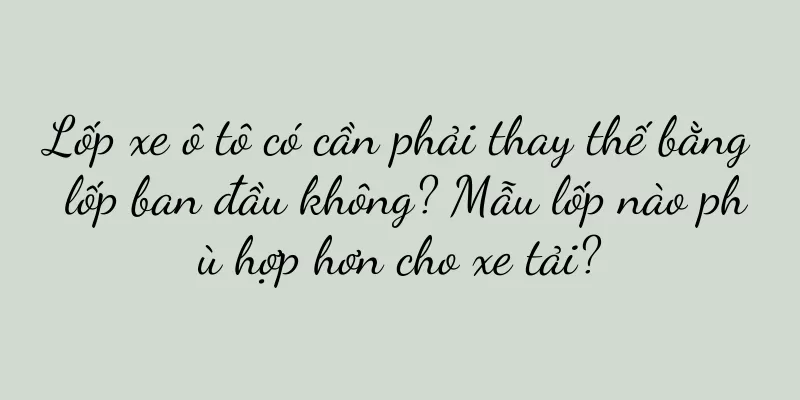 Lốp xe ô tô có cần phải thay thế bằng lốp ban đầu không? Mẫu lốp nào phù hợp hơn cho xe tải?