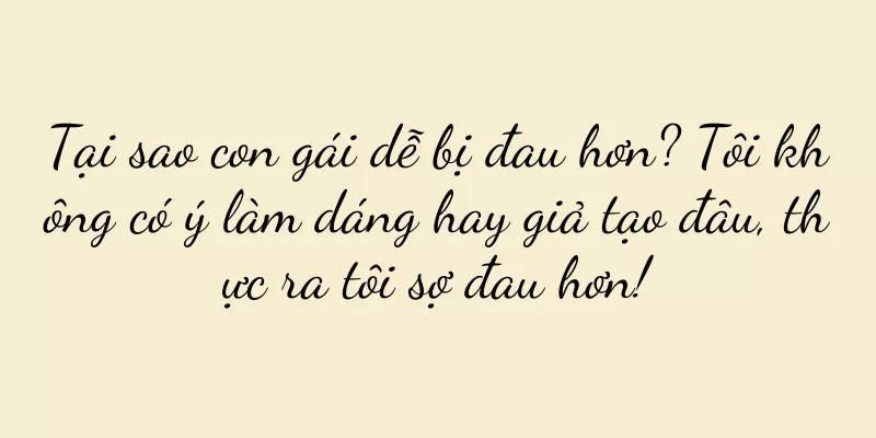Tại sao con gái dễ bị đau hơn? Tôi không có ý làm dáng hay giả tạo đâu, thực ra tôi sợ đau hơn!