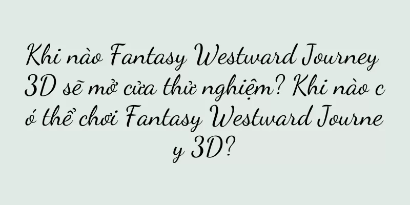 Khi nào Fantasy Westward Journey 3D sẽ mở cửa thử nghiệm? Khi nào có thể chơi Fantasy Westward Journey 3D?