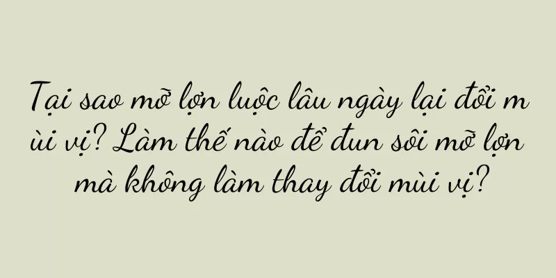 Tại sao mỡ lợn luộc lâu ngày lại đổi mùi vị? Làm thế nào để đun sôi mỡ lợn mà không làm thay đổi mùi vị?