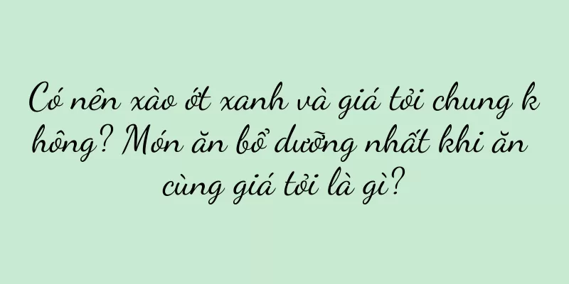 Có nên xào ớt xanh và giá tỏi chung không? Món ăn bổ dưỡng nhất khi ăn cùng giá tỏi là gì?
