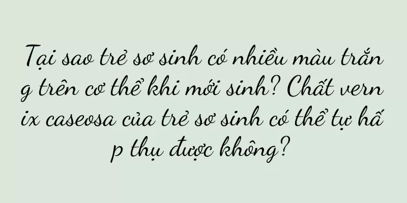 Tại sao trẻ sơ sinh có nhiều màu trắng trên cơ thể khi mới sinh? Chất vernix caseosa của trẻ sơ sinh có thể tự hấp thụ được không?