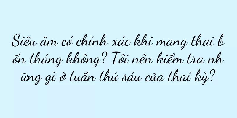 Siêu âm có chính xác khi mang thai bốn tháng không? Tôi nên kiểm tra những gì ở tuần thứ sáu của thai kỳ?