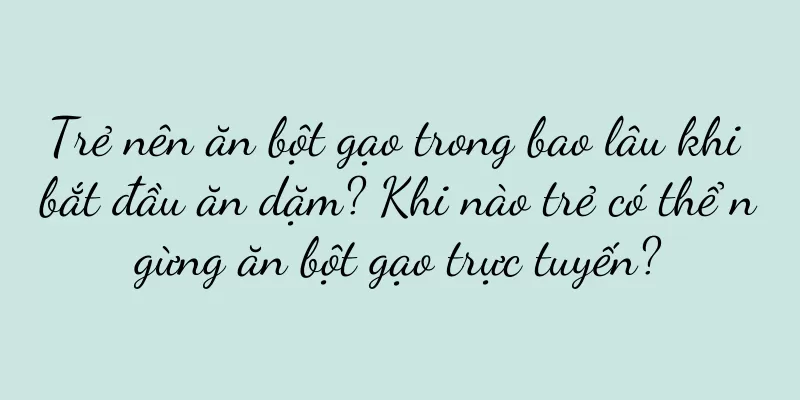 Trẻ nên ăn bột gạo trong bao lâu khi bắt đầu ăn dặm? Khi nào trẻ có thể ngừng ăn bột gạo trực tuyến?