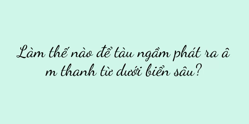 Làm thế nào để tàu ngầm phát ra âm thanh từ dưới biển sâu?