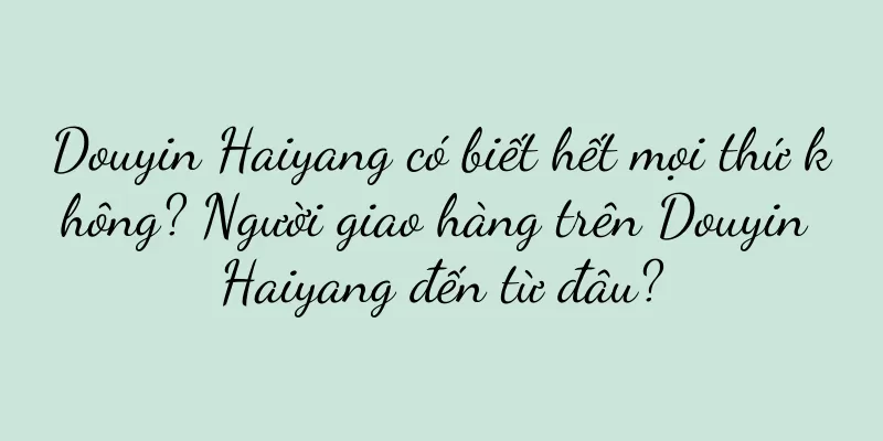Douyin Haiyang có biết hết mọi thứ không? Người giao hàng trên Douyin Haiyang đến từ đâu?