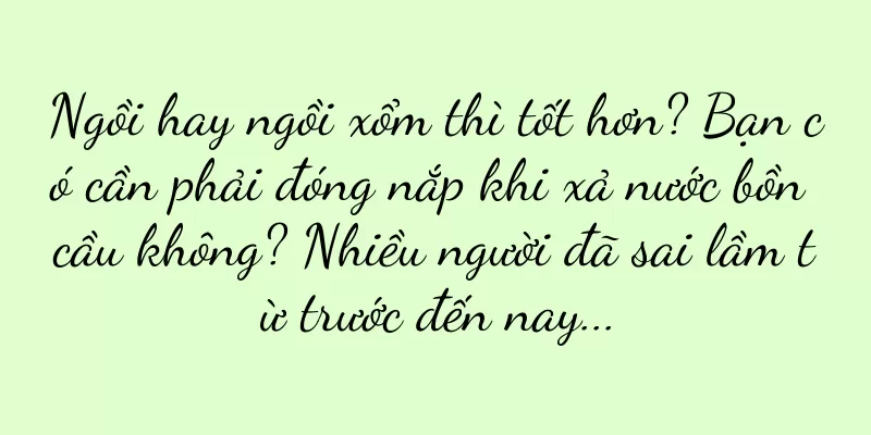 Ngồi hay ngồi xổm thì tốt hơn? Bạn có cần phải đóng nắp khi xả nước bồn cầu không? Nhiều người đã sai lầm từ trước đến nay...