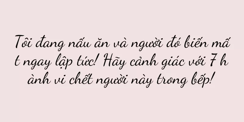 Tôi đang nấu ăn và người đó biến mất ngay lập tức! Hãy cảnh giác với 7 hành vi chết người này trong bếp!