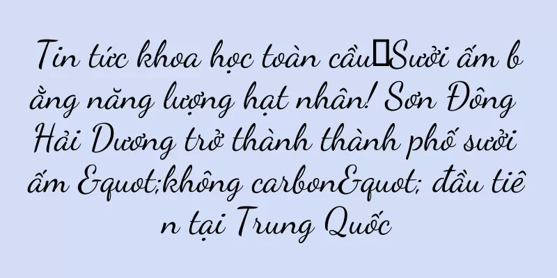 Tin tức khoa học toàn cầu丨Sưởi ấm bằng năng lượng hạt nhân! Sơn Đông Hải Dương trở thành thành phố sưởi ấm "không carbon" đầu tiên tại Trung Quốc