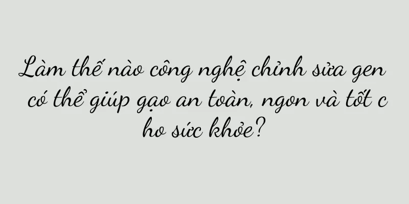 Làm thế nào công nghệ chỉnh sửa gen có thể giúp gạo an toàn, ngon và tốt cho sức khỏe?