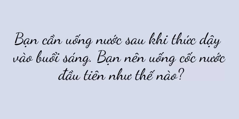 Bạn cần uống nước sau khi thức dậy vào buổi sáng. Bạn nên uống cốc nước đầu tiên như thế nào?