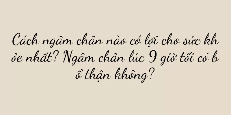 Cách ngâm chân nào có lợi cho sức khỏe nhất? Ngâm chân lúc 9 giờ tối có bổ thận không?