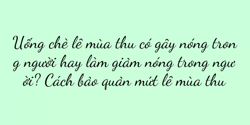 Uống chè lê mùa thu có gây nóng trong người hay làm giảm nóng trong người? Cách bảo quản mứt lê mùa thu