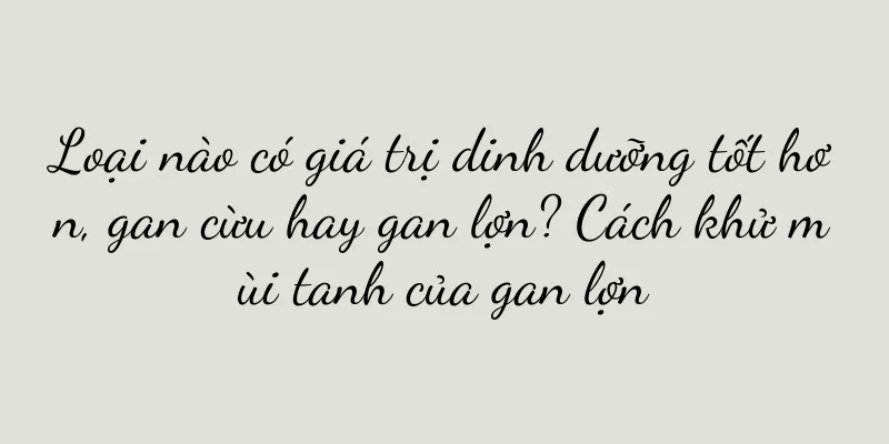 Loại nào có giá trị dinh dưỡng tốt hơn, gan cừu hay gan lợn? Cách khử mùi tanh của gan lợn