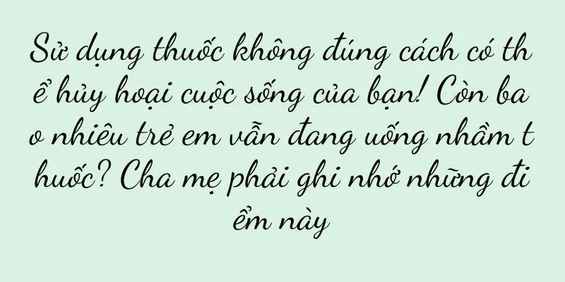 Sử dụng thuốc không đúng cách có thể hủy hoại cuộc sống của bạn! Còn bao nhiêu trẻ em vẫn đang uống nhầm thuốc? Cha mẹ phải ghi nhớ những điểm này