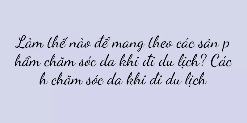 Làm thế nào để mang theo các sản phẩm chăm sóc da khi đi du lịch? Cách chăm sóc da khi đi du lịch