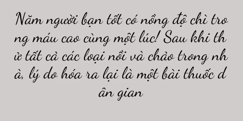 Năm người bạn tốt có nồng độ chì trong máu cao cùng một lúc! Sau khi thử tất cả các loại nồi và chảo trong nhà, lý do hóa ra lại là một bài thuốc dân gian