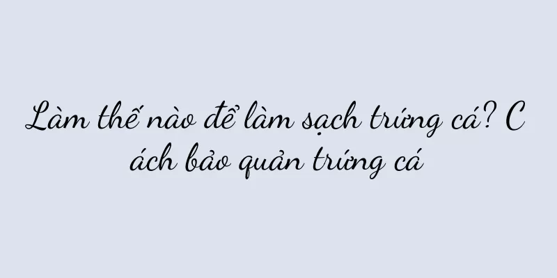 Làm thế nào để làm sạch trứng cá? Cách bảo quản trứng cá