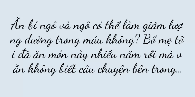 Ăn bí ngô và ngô có thể làm giảm lượng đường trong máu không? Bố mẹ tôi đã ăn món này nhiều năm rồi mà vẫn không biết câu chuyện bên trong…