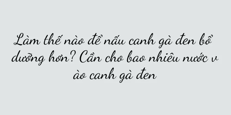 Làm thế nào để nấu canh gà đen bổ dưỡng hơn? Cần cho bao nhiêu nước vào canh gà đen