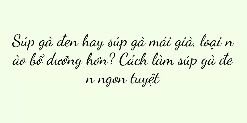 Súp gà đen hay súp gà mái già, loại nào bổ dưỡng hơn? Cách làm súp gà đen ngon tuyệt