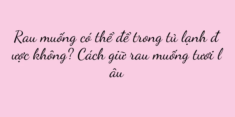 Rau muống có thể để trong tủ lạnh được không? Cách giữ rau muống tươi lâu