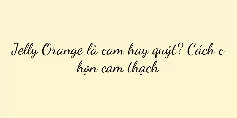 Jelly Orange là cam hay quýt? Cách chọn cam thạch