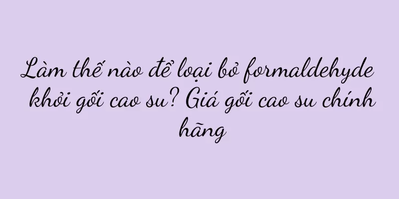 Làm thế nào để loại bỏ formaldehyde khỏi gối cao su? Giá gối cao su chính hãng