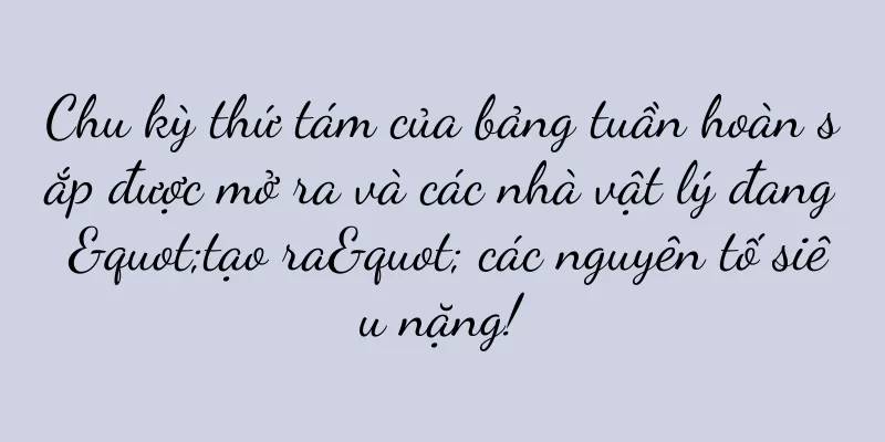 Chu kỳ thứ tám của bảng tuần hoàn sắp được mở ra và các nhà vật lý đang "tạo ra" các nguyên tố siêu nặng!