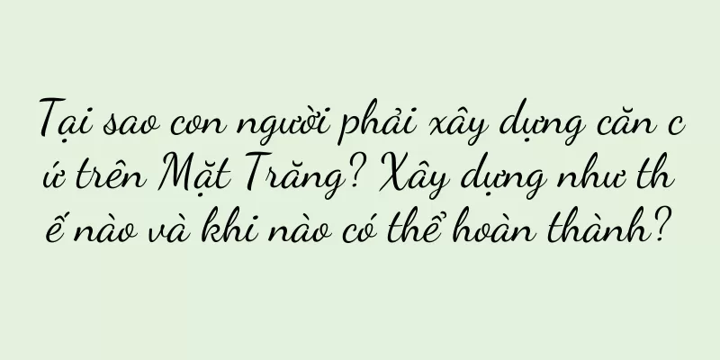 Tại sao con người phải xây dựng căn cứ trên Mặt Trăng? Xây dựng như thế nào và khi nào có thể hoàn thành?